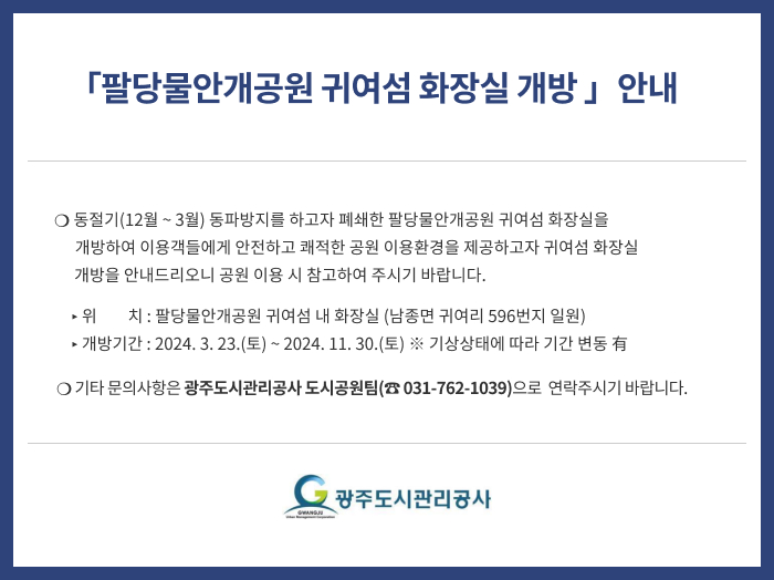 팔당물안개공원 귀여섬 화장실 개방 」안내
❍ 동절기(12월 ~ 3월) 동파방지를 하고자 폐쇄한 팔당물안개공원 귀여섬 화장실을 개방하여 이용객들에게 안전하고 쾌적한 공원 이용환경을 제공하고자 귀여섬 화장실 개방을 안내드리오니 공원 이용 시 참고하여 주시기 바랍니다.
▸ 위    치 : 팔당물안개공원 귀여섬 내 화장실 (남종면 귀여리 596번지 일원)
▸ 개방기간 : 2024. 3. 23.(토) ~ 2024. 11. 30.(토) ※ 기상상태에 따라 기간 변동 有
❍ 기타 문의사항은 광주도시관리공사 도시공원팀(☎ 031-762-1039)으로  연락주시기 바랍니다