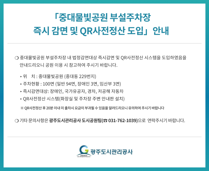 「중대물빛공원 부설주차장 즉시감면 및 QR사전정산 도입 」안내




       ❍ 중대물빛공원 부설주차장 내 법정감면대상 즉시감면 및 QR사전정산 시스템을 도입하였음을 안내드리오니 공원 이용 시 참고하여 주시기 바랍니다.
   ▸ 위    치 : 중대물빛공원 (중대동 229번지)
   ▸ 주차현황 : 100면 (일반 94면, 장애인 3면, 임산부 3면)  
   ▸ 즉시감면대상: 장애인, 국가유공자, 경차, 저공해 자동차
   ▸ QR사전정산 시스템(화장실 및 주차장 주변 안내판 설치)
      ※ QR사전정산 후 20분 이내 미 출차시 요금이 부과될 수 있음을 알려드리오니 유의하여 주시기 바랍니다

     ❍ 기타 문의사항은 광주도시관리공사 도시공원팀(☎ 031-762-1039)으로  연락주시기 바랍니다
