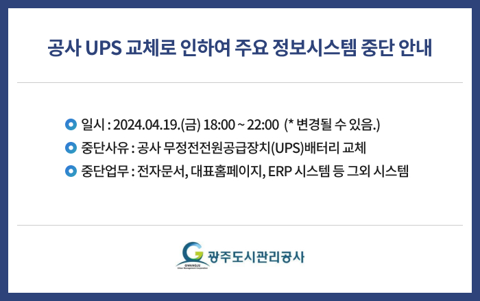 1. 제목 : 공사 UPS 교체로 인하여 주요 정보시스템 중단 안내

2. 일시 : 2024.04.19.(금) 18:00 ~ 22:00 

    * 변경될 수 있음.

3. 중단사유 : 공사 무정전전원공급장치(UPS)배터리 교체

4. 중단업무 : 전자문서, 대표홈페이지, ERP 시스템 등 그외 시스템 

 