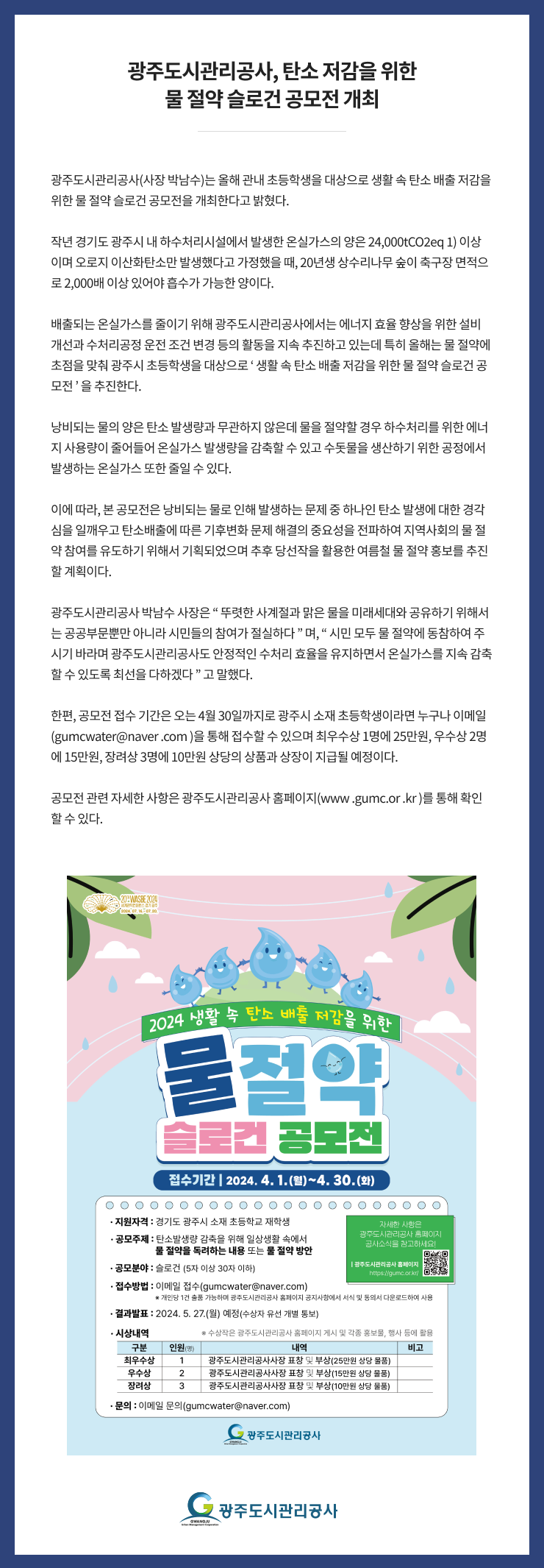 
광주도시관리공사, 탄소 저감을 위한 물 절약 슬로건 공모전 개최
광주도시관리공사(사장 박남수)는 올해 관내 초등학생을 대상으로 생활 속 탄소 배출 저감을 위한 물 절약 슬로건 공모전을 개최한다고 밝혔다. 

작년 경기도 광주시 내 하수처리시설에서 발생한 온실가스의 양은 24,000tCO2eq 1) 이상이며 오로지 이산화탄소만 발생했다고 가정했을 때, 20년생 상수리나무 숲이 축구장 면적으로 2,000배 이상 있어야 흡수가 가능한 양이다. 

배출되는 온실가스를 줄이기 위해 광주도시관리공사에서는 에너지 효율 향상을 위한 설비 개선과 수처리공정 운전 조건 변경 등의 활동을 지속 추진하고 있는데 특히 올해는 물 절약에 초점을 맞춰 광주시 초등학생을 대상으로 ‘ 생활 속 탄소 배출 저감을 위한 물 절약 슬로건 공모전 ’ 을 추진한다. 

낭비되는 물의 양은 탄소 발생량과 무관하지 않은데 물을 절약할 경우 하수처리를 위한 에너지 사용량이 줄어들어 온실가스 발생량을 감축할 수 있고 수돗물을 생산하기 위한 공정에서 발생하는 온실가스 또한 줄일 수 있다. 

이에 따라, 본 공모전은 낭비되는 물로 인해 발생하는 문제 중 하나인 탄소 발생에 대한 경각심을 일깨우고 탄소배출에 따른 기후변화 문제 해결의 중요성을 전파하여 지역사회의 물 절약 참여를 유도하기 위해서 기획되었으며 추후 당선작을 활용한 여름철 물 절약 홍보를 추진할 계획이다.

광주도시관리공사 박남수 사장은 “ 뚜렷한 사계절과 맑은 물을 미래세대와 공유하기 위해서는 공공부문뿐만 아니라 시민들의 참여가 절실하다 ” 며, “ 시민 모두 물 절약에 동참하여 주시기 바라며 광주도시관리공사도 안정적인 수처리 효율을 유지하면서 온실가스를 지속 감축할 수 있도록 최선을 다하겠다 ” 고 말했다. 

한편, 공모전 접수 기간은 오는 4월 30일까지로 광주시 소재 초등학생이라면 누구나 이메일 (gumcwater@naver .com )을 통해 접수할 수 있으며 최우수상 1명에 25만원, 우수상 2명에 15만원, 장려상 3명에 10만원 상당의 상품과 상장이 지급될 예정이다. 

공모전 관련 자세한 사항은 광주도시관리공사 홈페이지(www .gumc.or .kr )를 통해 확인할 수 있다.

