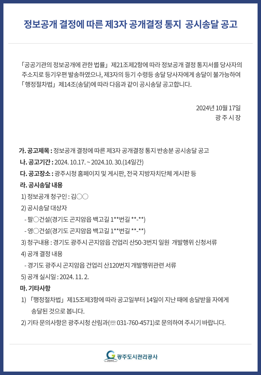 정보공개 결정에 따른 제3자 공개결정 통지  공시송달 공고
「공공기관의 정보공개에 관한 법률」제21조제2항에 따라 정보공개 결정 통지서를 당사자의  
   주소지로 등기우편 발송하였으나, 제3자의 등기 수령등 송달 당사자에게 송달이 불가능하여「행정절차법」제14조(송달)에 따라 다음과 같이 공시송달 공고합니다.
가. 공고제목 : 정보공개 결정에 따른 제3자 공개결정 통지 반송분 공시송달 공고
 나. 공고기간 : 2024. 10.17. ~ 2024.10. 30.(14일간)
 다. 공고장소 : 광주시청 홈페이지 및 게시판, 전국 지방자치단체 게시판 등
 라. 공시송달 내용
  1) 정보공개 청구인 : 김○○
  2) 공시송달 대상자
     - 팔○건설(경기도 곤지암읍 백고길 1**번길 **-**)
     - 영○건설(경기도 곤지암읍 백고길 1**번길 **-**)
  3) 청구내용 : 경기도 광주시 곤지암읍 건업리 산50-3번지 일원  개발행위 신청서류
  4) 공개 결정 내용
     - 경기도 광주시 곤지암읍 건업리 산120번지 개발행위관련 서류
  5) 공개 실시일 : 2024. 11. 2.
 마. 기타사항
  1) 「행정절차법」제15조제3항에 따라 공고일부터 14일이 지난 때에 송달받을 자에게 
           송달된 것으로 봅니다.
  2) 기타 문의사항은 광주시청 산림과(☏ 031-760-4571)로 문의하여 주시기 바랍니다.



