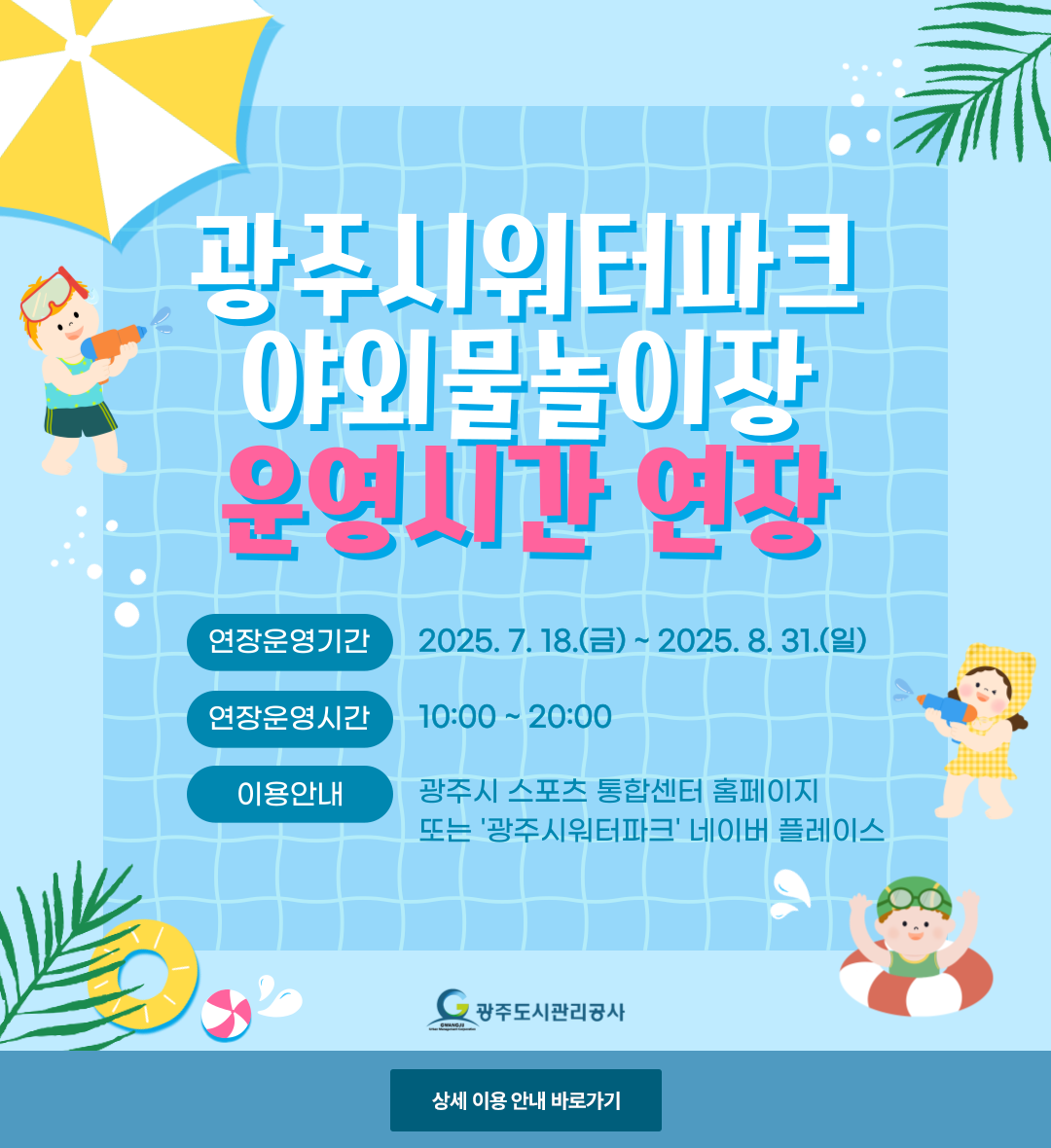 
광주시워터파크 야외물놀이장 운영시간 연장
연장운영기간 2025.07.18.(금)~2025.08.31.(일)
연장운영시간 10:00~20:00
이용안내 광주시 스포츠 통합센터 홈페이지 또는 '광주시워터파크' 네이버 플레이스
광주도시관리공사
상세 이용 안내 바로가기
