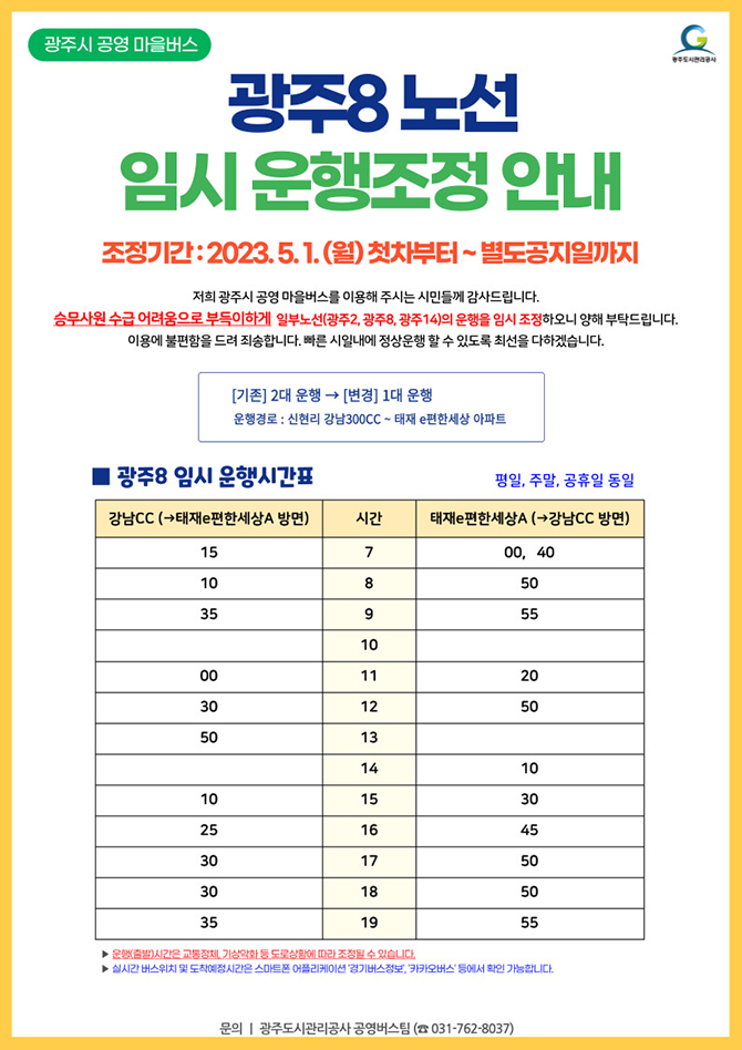 광주8노선 임시운행조정 안내
조정기간 : 2023. 5. 1(월) 첫차부터~별도공지일까지

저희 광주시 공영 마을버스를 이용해 주시는 시민들께 감사드립니다.
승무사원 수급 어려움으로 부득이하게 일부노선(광주2, 광주8, 광주14)의 운행을 임시 조정하오니 양해 부탁드립니다. 이용에 불편함을 드려 죄송합니다. 빠른 시일내에 정상운행 할 수 있도록 최선을 다하겠습니다.

[기존] 2대 운행 ->[변경] 1대 운행
운행경로 : 신현리 강남300CC ~ 태재 e편한세상 아파트


광주8 임시 운행시간표:
평일, 주말, 공휴일 동일

강남CC ->태재 e편한세상 아파트 방면
7시 15분
8시 10분
9시 35분
10시 없음
11시 00분
12시 30분
13시 50분
14시 없음
15시 10분
16시 25분
17시 30분
18시 30분
19시 35분

태재 e편한세상 아파트 -> 강남CC 방면
7시 00, 40분
8시 50분
9시 55분
10시 없음
11시 20분
12시 50분
13시 없음
14시 10분
15시 30분
16시 45분
17시 50분
18시 50분
19시 55분

▶ 운행(출발)시간은 교통정체, 기상악화 등 도로상황에 따라 조정될 수 있습니다.
▶ 실시간 버스위치 및 도착예정시간은 스마트폰 어플리케이션 '경기버스정보', '카카오버스' 등에서 확인 가능합니다.
▶ 문의 : 광주도시관리공사 공영버스팀(031-762-8037)

