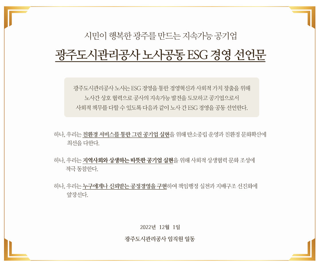 시민이 행복한 광주를 만드는 지속가능 공기업 광주도시관리공사 노사공동 ESG 경영 선언문

														광주도시관리공사 노사는 ESG 경영을 통한 경영혁신과 사회적 가치 창출을 위해 
														노사간 상호 협력으로 공사의 지속가능 발전을 도모하고 공기업으로서 
														사회적 책무를 다할 수 있도록 다음과 같이 노사 간 ESG 경영을 공동 선언한다.

														 하나, 우리는 친환경 서비스를 통한 그린 공기업 실현을 위해 탄소중립 운영과 친환경 문화확산에 최선을 다한다.

														 하나, 우리는 지역사회와 상생하는 따뜻한 공기업 실현을 위해 사회적 상생협력 문화 조성에 적극 동참한다.

														 하나, 우리는 누구에게나 신뢰받는 공정경영을 구현하여 책임행정 실천과 지배구조 선진화에 앞장선다.

														2022년  12월  1일

														광주도시관리공사 임직원 일동