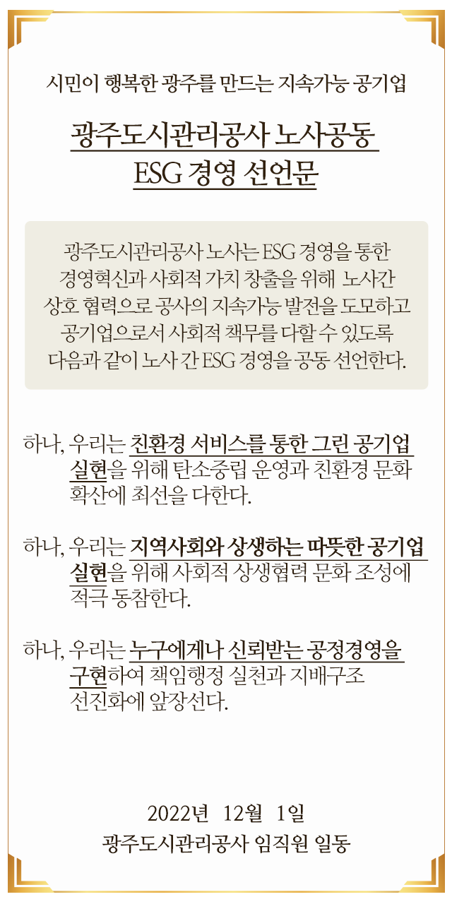 시민이 행복한 광주를 만드는 지속가능 공기업 광주도시관리공사 노사공동 ESG 경영 선언문

														광주도시관리공사 노사는 ESG 경영을 통한 경영혁신과 사회적 가치 창출을 위해 
														노사간 상호 협력으로 공사의 지속가능 발전을 도모하고 공기업으로서 
														사회적 책무를 다할 수 있도록 다음과 같이 노사 간 ESG 경영을 공동 선언한다.

														 하나, 우리는 친환경 서비스를 통한 그린 공기업 실현을 위해 탄소중립 운영과 친환경 문화확산에 최선을 다한다.

														 하나, 우리는 지역사회와 상생하는 따뜻한 공기업 실현을 위해 사회적 상생협력 문화 조성에 적극 동참한다.

														 하나, 우리는 누구에게나 신뢰받는 공정경영을 구현하여 책임행정 실천과 지배구조 선진화에 앞장선다.

														2022년  12월  1일

														광주도시관리공사 임직원 일동