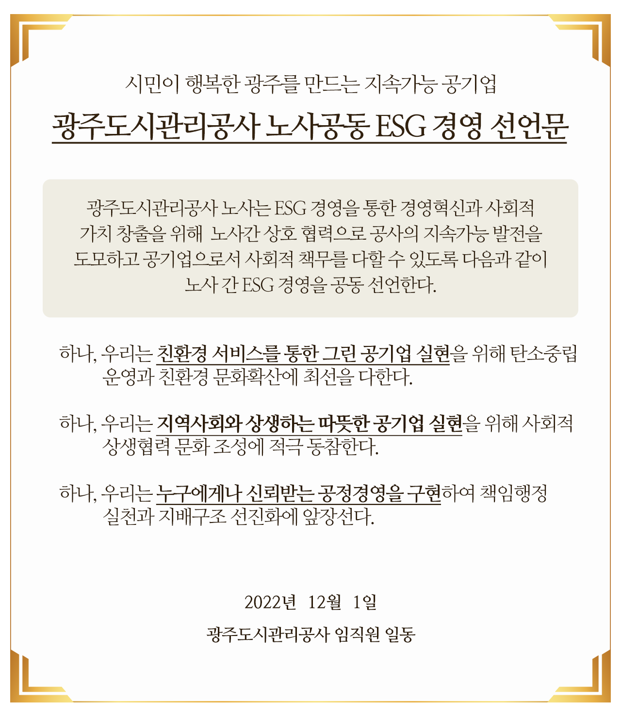 시민이 행복한 광주를 만드는 지속가능 공기업 광주도시관리공사 노사공동 ESG 경영 선언문

														광주도시관리공사 노사는 ESG 경영을 통한 경영혁신과 사회적 가치 창출을 위해 
														노사간 상호 협력으로 공사의 지속가능 발전을 도모하고 공기업으로서 
														사회적 책무를 다할 수 있도록 다음과 같이 노사 간 ESG 경영을 공동 선언한다.

														 하나, 우리는 친환경 서비스를 통한 그린 공기업 실현을 위해 탄소중립 운영과 친환경 문화확산에 최선을 다한다.

														 하나, 우리는 지역사회와 상생하는 따뜻한 공기업 실현을 위해 사회적 상생협력 문화 조성에 적극 동참한다.

														 하나, 우리는 누구에게나 신뢰받는 공정경영을 구현하여 책임행정 실천과 지배구조 선진화에 앞장선다.

														2022년  12월  1일

														광주도시관리공사 임직원 일동