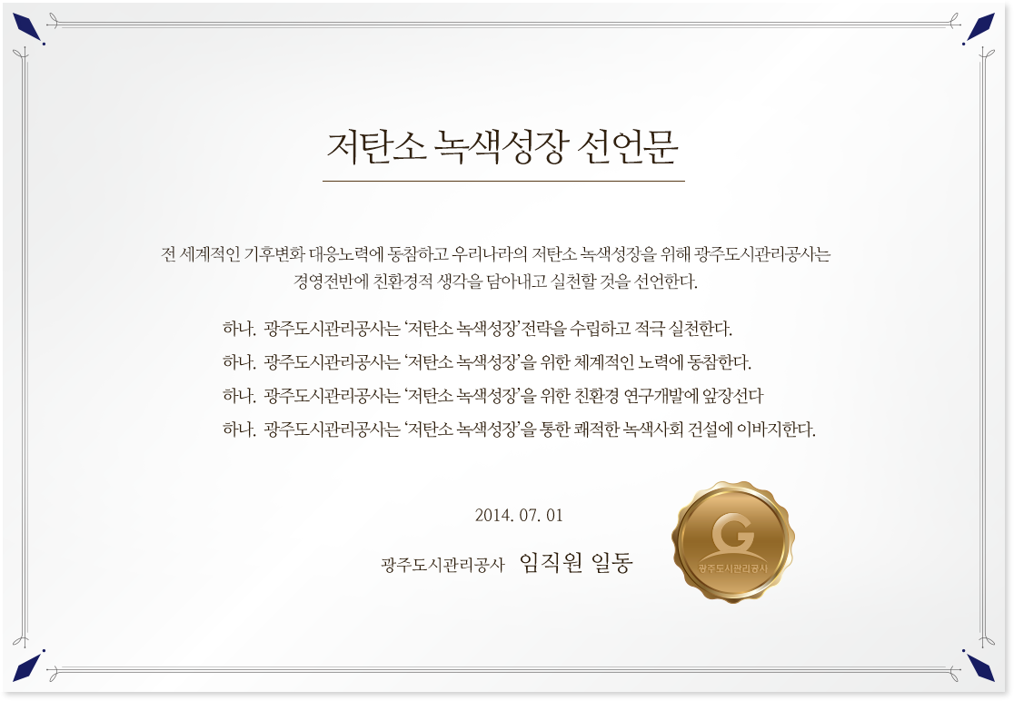 저탄소 녹색성장 선언문!
                                        전 세계적인 기후변화 대응노력에 동참하고 우리나라의 저탄소 녹색성장을 위해 광주도시관리공사는 경영전반에 친환경적 생각을 담아내고 실천할 것을 선언한다./
                                        하나.  광주도시관리공사는 ‘저탄소 녹색성장’전략을 수립하고 적극 실천한다.
                                        하나.  광주도시관리공사는 ‘저탄소 녹색성장’을 위한 체계적인 노력에 동참한다.
                                        하나.  광주도시관리공사는 ‘저탄소 녹색성장’을 위한 친환경 연구개발에 앞장선다
                                        하나.  광주도시관리공사는 ‘저탄소 녹색성장’을 통한 쾌적한 녹색사회 건설에 이바지한다./2014. 07. 01 광주도시관리공사 임직원 일동