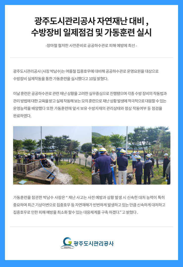 광주도시관리공사 자연재난 대비 ,
수방장비 일제점검 및 가동훈련 실시
-장마철 철저한 사전준비로 공공하수관로 피해 예방에 최선 -
광주도시관리공사 (사장 박남수)는 여름철 집중호우에 대비해 공공하수관로 운영요원을 대상으로
수방장비 실제작동을 통한 가동훈련을 실시했다고 10일 밝혔다.
이날 훈련은 공공하수관로 관련 재난 상황을 고려한 실무중심으로 진행됐으며 각종 수방 장비의 작동법과
관리 방법에 대한 교육을 받고 실제 작동해 보는 모의 훈련으로 재난 상황 발생에 적극적으로 대응할 수 있는
운영능력을 배양했다 또한 가동훈련에 앞서 보유 수방자재의 관리상태와 정상 작동여부 등 점검을
완료하였다.
가동훈련을 참관한 박남수 사장은 “ 재난 사고는 사전 예방과 상황 발생 시 신속한 대처 능력이 특히
중요하며 최근 기상이변으로 집중호우 등 자연재해가 빈번하게 발생하고 있는 만큼 신속하게 대처하고
집중호우로 인한 피해 예방을 최소화 할수 있는 대응체계를 구축 하겠다.” 고 밝혔다 .